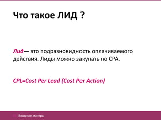 Что такое ЛИД ?


Лид— это подразновидность оплачиваемого
действия. Лиды можно закупать по CPA.


CPL=Cost Per Lead (Cost Per Action)




01. Вводные мантры
 