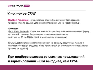 Что такое CPA?
CPA (Cost Per Action) – это реклама с оплатой за результат (регистрация,
продажа, клик по ссылке, установка приложения, Like на Facebook и т.д.)

Примеры:
а) CPL (Cost Per Lead): подписчик кликает на рекламу в письме и заполняет форму
на целевой странице. Владелец листа получает комиссию за
действие (от 15 до 1000 рублей в зависимости от тематики)

б) CPO (Cost Per Order): подписчик кликает на рекламу продукта из письма и
покупает этот товар. Владелец листа получает %% от стоимости этого товара (как
правило от 2 до 5%).


При подборе целевых рекламных предложений
и таргетировании – CPA выгоднее, чем CPM.
 