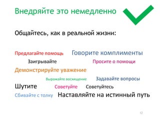 Внедряйте это немедленно

Общайтесь, как в реальной жизни:


Предлагайте  помощь                         Говорите  комплименты
        Заигрывайте                                                            Просите  о  помощи
Демонстрируйте  уважение
                      Выражайте  восхищение                    Задавайте  вопросы  

Шутите                      Советуйте              Советуйтесь                              
Сбивайте  с  толку        Наставляйте  на  истинный  путь


                                                                                                    12
 