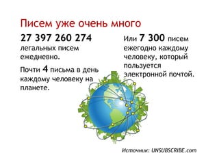 Писем уже очень много
27 397 260 274          Или 7 300 писем
легальных писем         ежегодно каждому
ежедневно.              человеку, который
                        пользуется
Почти 4 письма в день
                        электронной почтой.
каждому человеку на
планете.




                        Источник: UNSUBSCRIBE.com
 