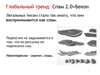Глобальный тренд: Спам 2.0=Бекон
Легальных писем стало так много, что они
воспринимаются как спам.



Подписчик не задумывается о
том, что на рассылку он
подписался сам.

Неинтересно – значит, спам.



                                           6
 