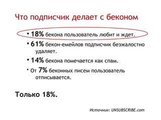Что подписчик делает с беконом

   • 18% бекона пользователь любит и ждет.
   • 61% бекон-емейлов подписчик безжалостно
      удаляет.
   • 14% бекона помечается как спам.
   • От 7% беконных писем пользователь
      отписывается.


Только 18%.

                         Источник: UNSUBSCRIBE.com
 
