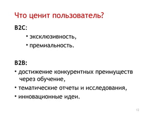 Что ценит пользователь?
B2C:
   • эксклюзивность,
   • премиальность.

B2B:
• достижение конкурентных преимуществ
  через обучение,
• тематические отчеты и исследования,
• инновационные идеи.

                                        12
 