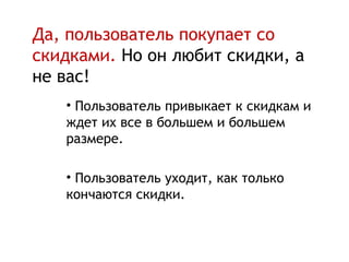 Да, пользователь покупает со
скидками. Но он любит скидки, а
не вас!
   • Пользователь привыкает к скидкам и
   ждет их все в большем и большем
   размере.

   • Пользователь уходит, как только
   кончаются скидки.
 