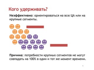 Кого удерживать?
Неэффективно: ориентироваться на всю ЦА или на
крупные сегменты.




Причина: потребности крупных сегментов не могут
совпадать на 100% в один и тот же момент времени.

                                              6
 