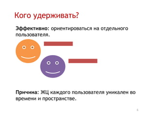 Кого удерживать?
Эффективно: ориентироваться на отдельного
пользователя.




Причина: ЖЦ каждого пользователя уникален во
времени и пространстве.

                                               6
 