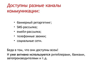Доступны разные каналы
коммуникации:

    •   баннерный ретаргетинг;
    •   SMS-рассылка;
    •   емейл-рассылка;
    •   телефонные звонки;
    •   социальные сети.

Беда в том, что они доступны всем!
И уже активно используются ритейлерами, банками,
автопроизводителями и т.д.
 