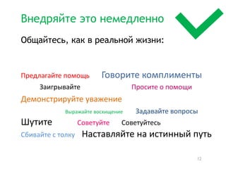 Внедряйте это немедленно
Общайтесь, как в реальной жизни:


Предлагайте помощь       Говорите комплименты
     Заигрывайте                    Просите о помощи
Демонстрируйте уважение
             Выражайте восхищение    Задавайте вопросы
Шутите             Советуйте    Советуйтесь
Сбивайте с толку    Наставляйте на истинный путь

                                                       12
 