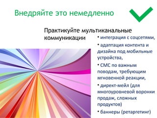 Внедряйте это немедленно

       Практикуйте мультиканальные
       коммуникации     • интеграция с соцсетями,
                           • адаптация контента и
                           дизайна под мобильные
                           устройства,
                           • СМС по важным
                           поводам, требующим
                           мгновенной реакции,
                           • директ-мейл (для
                           многоуровневой воронки
                           продаж, сложных
                           продуктов)
                           • баннеры (ретаргетинг)
                                            12
 