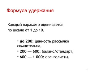 Формула удержания

Каждый параметр оценивается
по шкале от 1 до 10.

    • до 200: ценность рассылки
    сомнительна,
    • 200 — 600: баланс/стандарт,
    • 600 — 1 000: евангелисты.


                                    12
 
