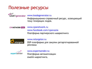 Полезные ресурсы
       www.leadogenerator.ru
       Информационно-справочный ресурс, освещающий
       тему генерации лидов.

       www.cpanetwork.ru .
       www.facebook.com/cparussia
       Платформа партнерского мааркетинга

       www.retargeter.ru
       DSP-платформа для закупки ретаргетированной
       рекламы

       www.expertsender.ru
       Платформа автоматизации
       емейл-маркетинга.
 