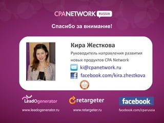 Спасибо за внимание!


                         Кира Жесткова
                         Руководитель направления развития
                         новых продуктов CPA Network
                              ki@cpanetwork.ru
  Образец подзаголовка
                              facebook.com/kira.zhestkova




www.leadogenerator.ru     www.retargeter.ru    facebook.com/cparussia
 