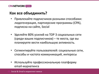 Как все объединить?
  • Привлекайте подписчиков разными способами:
    лидогенерация, партнерские программы (CPA),
    подписка на сайте, Social

  • Уделяйте 80% усилий на TOP 3 социальных сети
    (среди ваших подписчиков) – те места, где вы
    планируете вести наибольшую активность.

  • Сегментируйте пользователей: социальные сети,
    способы и частота коммуникаций, интересы

  • Используйте профессиональную платформу
    email-маркетинга
05. Social & Email в маркетинг-миксе
 