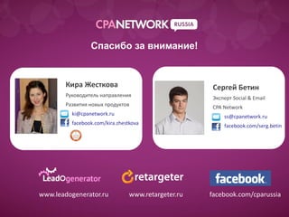 Спасибо за внимание!


        Кира Жесткова                                 Сергей Бетин
        Руководитель направления                      Эксперт Social & Email
        Развития новых продуктов                      CPA Network
          ki@cpanetwork.ru                                ss@cpanetwork.ru
          facebook.com/kira.zhestkova                     facebook.com/serg.betin




www.leadogenerator.ru            www.retargeter.ru   facebook.com/cparussia
 
