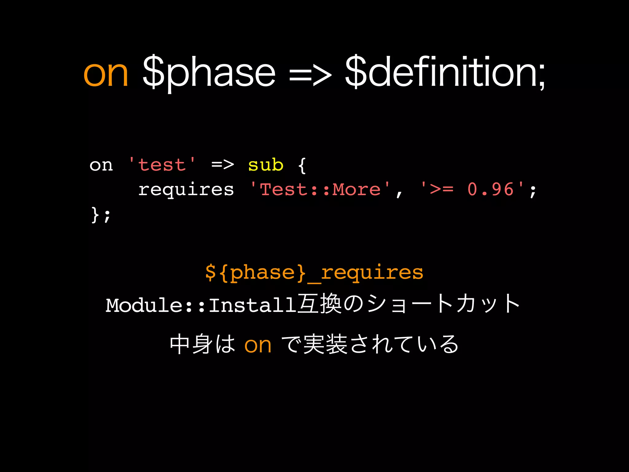 on $phase => $definition;

on 'test' => sub {
    requires 'Test::More', '>= 0.96';
};

         ${phase}_requires
 Module::Install互換のショートカット
      中身は on で実装されている
 