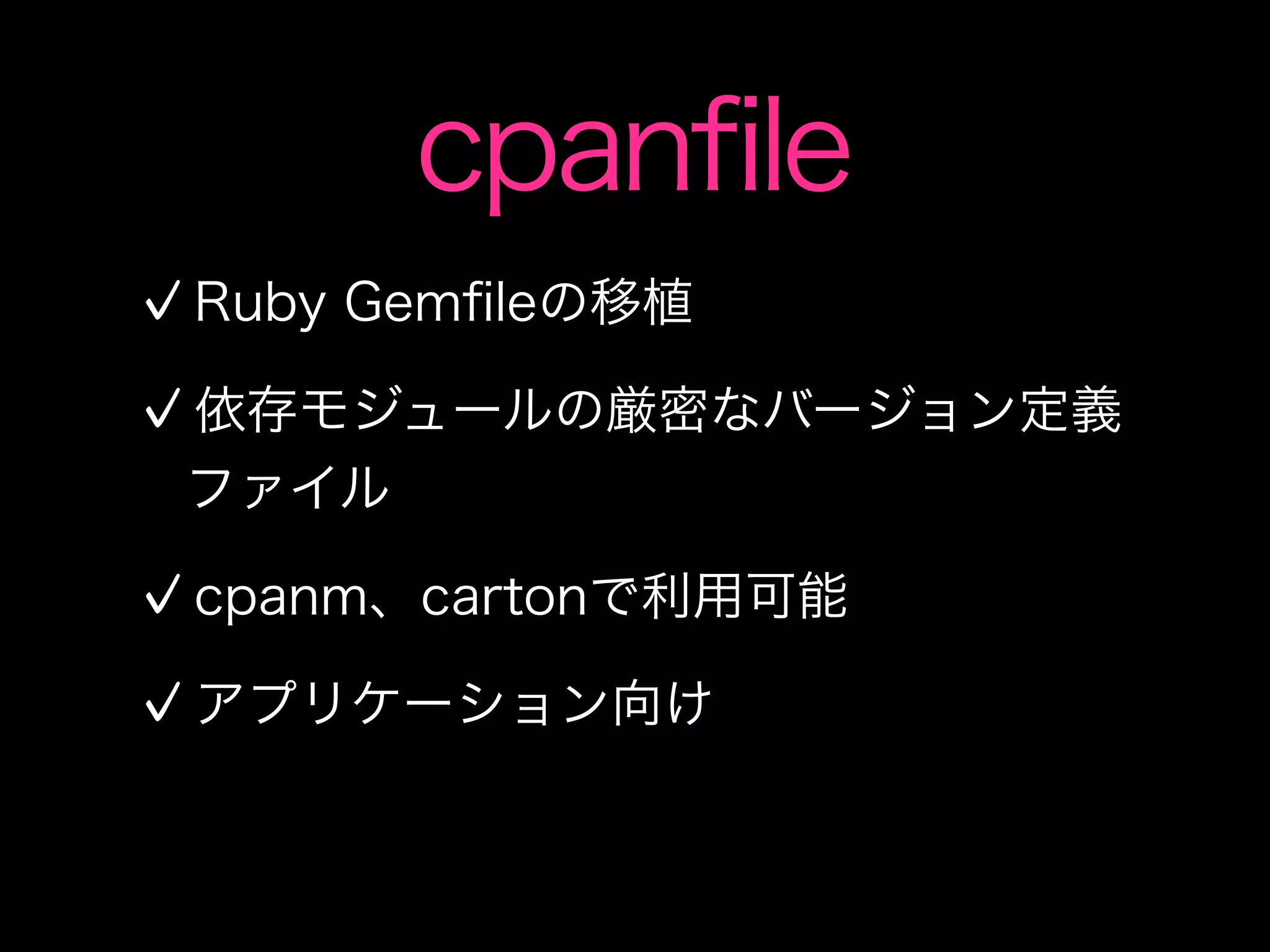 cpanfile
Ruby Gemﬁleの移植

依存モジュールの厳密なバージョン定義
ファイル

cpanm、cartonで利用可能

アプリケーション向け
 