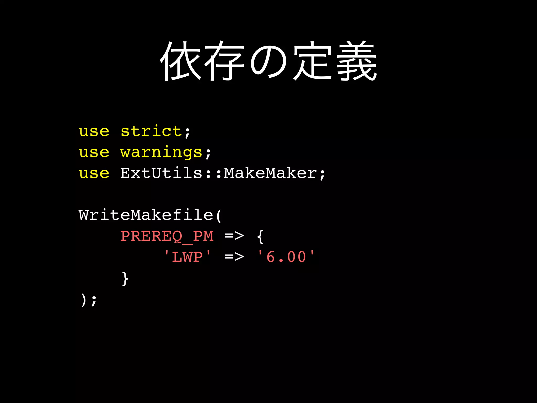 依存の定義
use strict;
use warnings;
use ExtUtils::MakeMaker;

WriteMakefile(
    PREREQ_PM => {
        'LWP' => '6.00'
    }
);
 