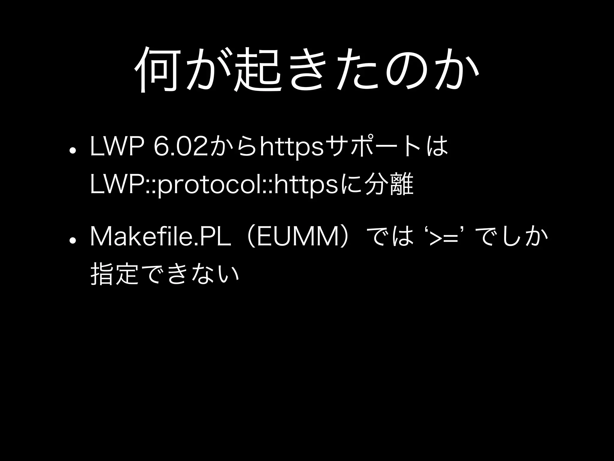 何が起きたのか
• LWP 6.02からhttpsサポートは
 LWP::protocol::httpsに分離

• Makeﬁle.PL（EUMM）では       >= でしか
 指定できない
 