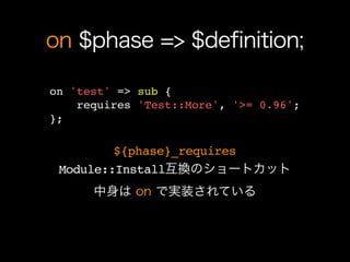 on $phase => $definition;

on 'test' => sub {
    requires 'Test::More', '>= 0.96';
};

         ${phase}_requires
 Module::Install互換のショートカット
      中身は on で実装されている
 