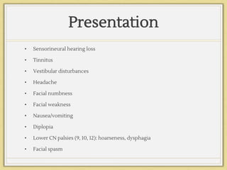 Presentation
• Sensorineural hearing loss
• Tinnitus
• Vestibular disturbances
• Headache
• Facial numbness
• Facial weakness
• Nausea/vomiting
• Diplopia
• Lower CN palsies (9, 10, 12): hoarseness, dysphagia
• Facial spasm
 