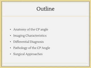 Outline
• Anatomy of the CP angle
• Imaging Characteristics
• Differential Diagnosis
• Pathology of the CP Angle
• Surgical Approaches
 