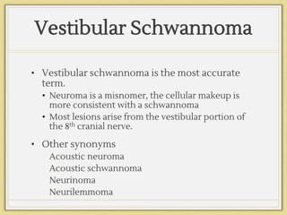 Vestibular Schwannoma
• Vestibular schwannoma is the most accurate
term.
• Neuroma is a misnomer, the cellular makeup is
more consistent with a schwannoma
• Most lesions arise from the vestibular portion of
the 8th cranial nerve.
• Other synonyms
• Acoustic neuroma
• Acoustic schwannoma
• Neurinoma
• Neurilemmoma
 