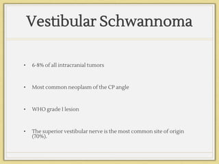 Vestibular Schwannoma
• 6-8% of all intracranial tumors
• Most common neoplasm of the CP angle
• WHO grade I lesion
• The superior vestibular nerve is the most common site of origin
(70%).
 