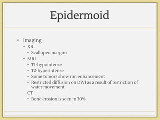 Epidermoid
• Imaging
• XR
• Scalloped margins
• MRI
• T1-hypointense
• T2-hyperintense
• Some tumors show rim enhancement
• Restricted diffusion on DWI as a result of restriction of
water movement
• CT
• Bone erosion is seen in 30%
 