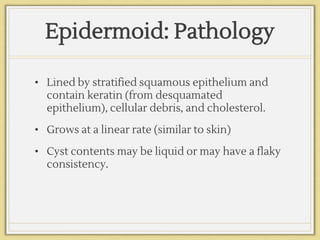 Epidermoid: Pathology
• Lined by stratified squamous epithelium and
contain keratin (from desquamated
epithelium), cellular debris, and cholesterol.
• Grows at a linear rate (similar to skin)
• Cyst contents may be liquid or may have a flaky
consistency.
 