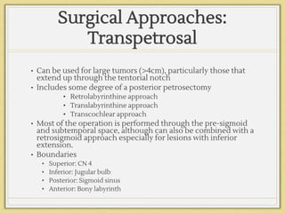 Surgical Approaches:
Transpetrosal
• Can be used for large tumors (>4cm), particularly those that
extend up through the tentorial notch
• Includes some degree of a posterior petrosectomy
• Retrolabyrinthine approach
• Translabyrinthine approach
• Transcochlear approach
• Most of the operation is performed through the pre-sigmoid
and subtemporal space, although can also be combined with a
retrosigmoid approach especially for lesions with inferior
extension.
• Boundaries
• Superior: CN 4
• Inferior: Jugular bulb
• Posterior: Sigmoid sinus
• Anterior: Bony labyrinth
 