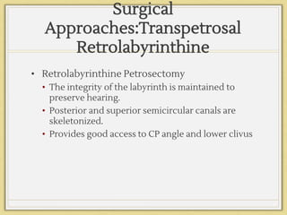 Surgical
Approaches:Transpetrosal
Retrolabyrinthine
• Retrolabyrinthine Petrosectomy
• The integrity of the labyrinth is maintained to
preserve hearing.
• Posterior and superior semicircular canals are
skeletonized.
• Provides good access to CP angle and lower clivus
 