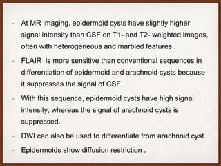 • At MR imaging, epidermoid cysts have slightly higher
signal intensity than CSF on T1- and T2- weighted images,
often with heterogeneous and marbled features .
• FLAIR is more sensitive than conventional sequences in
differentiation of epidermoid and arachnoid cysts because
it suppresses the signal of CSF.
• With this sequence, epidermoid cysts have high signal
intensity, whereas the signal of arachnoid cysts is
suppressed.
• DWI can also be used to differentiate from arachnoid cyst.
• Epidermoids show diffusion restriction .
 