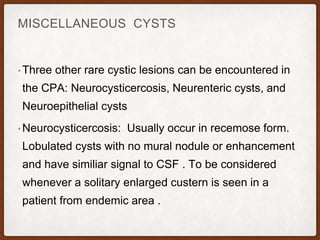 MISCELLANEOUS CYSTS
• Three other rare cystic lesions can be encountered in
the CPA: Neurocysticercosis, Neurenteric cysts, and
Neuroepithelial cysts
• Neurocysticercosis: Usually occur in recemose form.
Lobulated cysts with no mural nodule or enhancement
and have similiar signal to CSF . To be considered
whenever a solitary enlarged custern is seen in a
patient from endemic area .
 