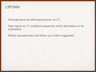 LIPOMA
• Homogeneous fat attenuating lesion on CT .
• High signal on T1 weighted sequences which decreases on fat
supression.
• Rarely asymptomatic and follow up is often suggested .
 