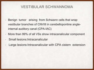 VESTIBULAR SCHWANNOMA
• Benign tumor arising from Schwann cells that wrap
vestibular branches of CNVIII in cerebellopontine angle-
internal auditory canal (CPA-IAC)
• More than 99% of all VSs show intracanalicular component
• Small lesions:Intracanalicular
• Large lesions:Intracanalicular with CPA cistern extension
 