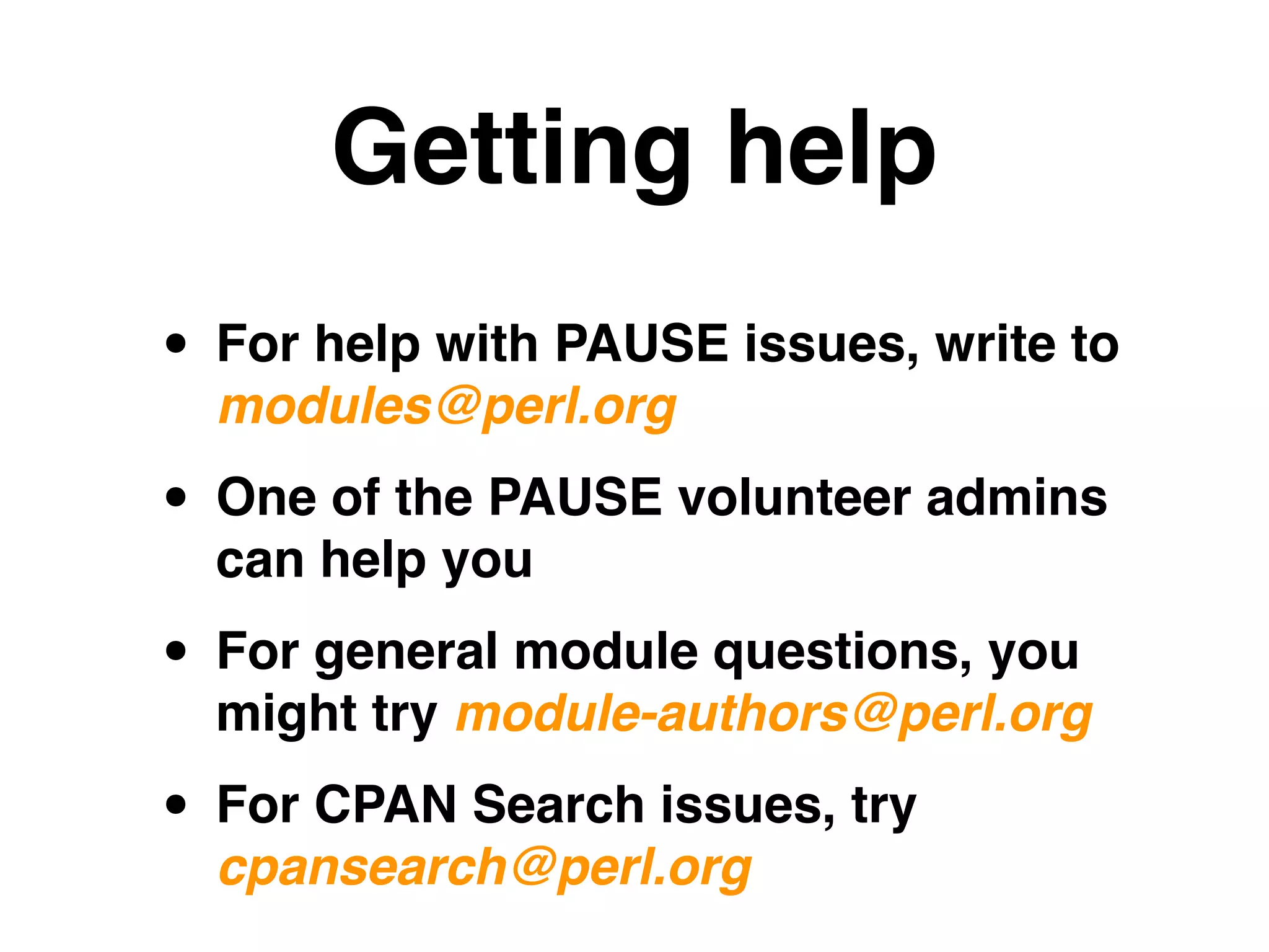 Getting help
• For help with PAUSE issues, write to
modules@perl.org!
• One of the PAUSE volunteer admins
can help you!
• For general module questions, you
might try module-authors@perl.org!
• For CPAN Search issues, try
cpansearch@perl.org
 
