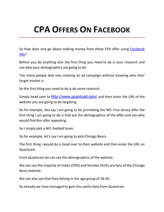 CPA OFFERS ON FACEBOOK
So how does one go about making money from these CPA offer using Facebook
Ads?

Before you do anything else the first thing you need to do is your research and
see who your demographics are going to be.

Too many people dive into creating an ad campaign without knowing who their
target market is.

So the first thing you need to do is do some research.

Simply head over to http://www.quantcast.com/ and then enter the URL of the
website you are going to be targeting.

So for example, lets say I am going to be promoting the NFL Free Jersey offer the
first thing I am going to do is find out the demographics of the offer and see who
would find this offer appealing.

So I simply pick a NFL football team.

So for example, let’s say I am going to pick Chicago Bears.

The first thing I would do is head over to their website and then enter the URL on
Quantcast.

From Quantcast we can see the demographics of the website.

We can see the majority of males (59%) and females (41%) are fans of the Chicago
Bears website.

We can also see that they belong in the age group of 18-50.

So already we have managed to gain this useful data from Quantcast.
 