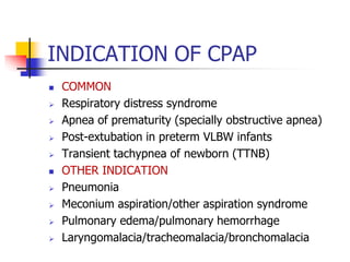 INDICATION OF CPAP
 COMMON
 Respiratory distress syndrome
 Apnea of prematurity (specially obstructive apnea)
 Post-extubation in preterm VLBW infants
 Transient tachypnea of newborn (TTNB)
 OTHER INDICATION
 Pneumonia
 Meconium aspiration/other aspiration syndrome
 Pulmonary edema/pulmonary hemorrhage
 Laryngomalacia/tracheomalacia/bronchomalacia
 