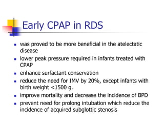Early CPAP in RDS
 was proved to be more beneficial in the atelectatic
disease
 lower peak pressure required in infants treated with
CPAP
 enhance surfactant conservation
 reduce the need for IMV by 20%, except infants with
birth weight <1500 g.
 improve mortality and decrease the incidence of BPD
 prevent need for prolong intubation which reduce the
incidence of acquired subglottic stenosis
 