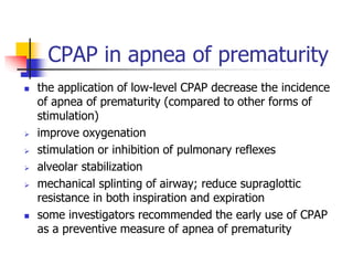 CPAP in apnea of prematurity
 the application of low-level CPAP decrease the incidence
of apnea of prematurity (compared to other forms of
stimulation)
 improve oxygenation
 stimulation or inhibition of pulmonary reflexes
 alveolar stabilization
 mechanical splinting of airway; reduce supraglottic
resistance in both inspiration and expiration
 some investigators recommended the early use of CPAP
as a preventive measure of apnea of prematurity
 