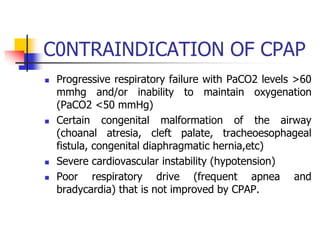 C0NTRAINDICATION OF CPAP
 Progressive respiratory failure with PaCO2 levels >60
mmhg and/or inability to maintain oxygenation
(PaCO2 <50 mmHg)
 Certain congenital malformation of the airway
(choanal atresia, cleft palate, tracheoesophageal
fistula, congenital diaphragmatic hernia,etc)
 Severe cardiovascular instability (hypotension)
 Poor respiratory drive (frequent apnea and
bradycardia) that is not improved by CPAP.
 