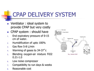 CPAP DELIVERY SYSTEM
 Ventilator : ideal system to
provide CPAP but very costly
 CPAP system : should have
1. End expiratory pressure of 0-15
cm of water.
2. Humidification of upto 100%
3. Gas flow 5-8 L/min
4. Warming of gases to 34-37˚c
5. Blending oxygen-air mixture FiO2
0.21-1.0
6. Low noise compressor
7. Compatibility to run days & weeks
8. Reasonable cost
 