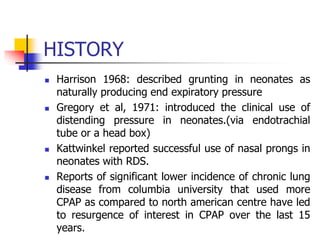 HISTORY
 Harrison 1968: described grunting in neonates as
naturally producing end expiratory pressure
 Gregory et al, 1971: introduced the clinical use of
distending pressure in neonates.(via endotrachial
tube or a head box)
 Kattwinkel reported successful use of nasal prongs in
neonates with RDS.
 Reports of significant lower incidence of chronic lung
disease from columbia university that used more
CPAP as compared to north american centre have led
to resurgence of interest in CPAP over the last 15
years.
 