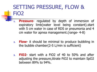 SETTING PRESSURE, FLOW &
FiO2
1. Pressure- regulated by depth of immersion of
expiratory limb(water level being constant).start
with 5 cm water in case of RDS or pneumonia and 4
cm water for apnea management.(range- 4-8)
2. Flow- it should be minimal to produce bubbling in
the bubble chamber(2-5 L/min is sufficient)
3. FiO2- start with a FiO2 of 40 to 50% and after
adjusting the pressure,titrate FiO2 to maintain SpO2
between 89% to 94%.
 