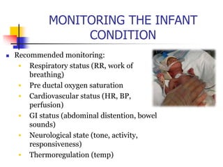 MONITORING THE INFANT
CONDITION
 Recommended monitoring:
• Respiratory status (RR, work of
breathing)
• Pre ductal oxygen saturation
• Cardiovascular status (HR, BP,
perfusion)
• GI status (abdominal distention, bowel
sounds)
• Neurological state (tone, activity,
responsiveness)
• Thermoregulation (temp)
 