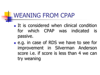 WEANING FROM CPAP
 It is considered when clinical condition
for which CPAP was indicated is
passive.
 e.g. in case of RDS we have to see for
improvement in Silverman Anderson
score i.e. if score is less than 4 we can
try weaning
 
