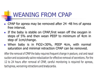 WEANING FROM CPAP
 CPAP for apnea may be removed after 24 -48 hrs of apnea
free interval.
 If the baby is stable on CPAP,first wean off the oxygen in
steps of 5% and then wean PEEP to minimum of 4cm in
step of 1cm/change.
 When baby is in FiO2<30%, PEEP 4cm, with normal
saturation and minimal retraction CPAP can be removed.
 