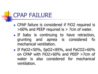 CPAP FAILURE
 CPAP failure is considered if FiO2 required is
>60% and PEEP required is > 7cm of water.
 If baby is continuing to have retraction,
grunting and apnea is considered fo
mechanical ventilation.
 If PaO2<50%, SpO2<85%, and PaCO2>60%
on CPAP with FiO2>60% and PEEP >7cm of
water is also considered for mechanical
ventilation.
 