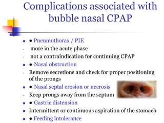 Complications associated with
bubble nasal CPAP
 ● Pneumothorax / PIE
- more in the acute phase
- not a contraindication for continuing CPAP
 ● Nasal obstruction
- Remove secretions and check for proper positioning
of the prongs
 ● Nasal septal erosion or necrosis
- Keep prongs away from the septum
 ● Gastric distension
 Intermittent or continuous aspiration of the stomach
 ● Feeding intolerance
 