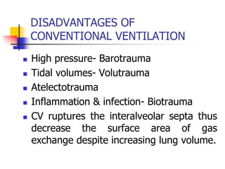 DISADVANTAGES OF
CONVENTIONAL VENTILATION
 High pressure- Barotrauma
 Tidal volumes- Volutrauma
 Atelectotrauma
 Inflammation & infection- Biotrauma
 CV ruptures the interalveolar septa thus
decrease the surface area of gas
exchange despite increasing lung volume.
 